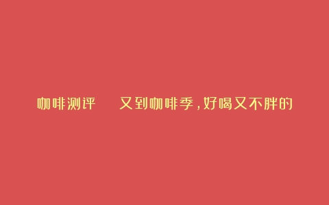 咖啡测评 | 又到咖啡季，好喝又不胖的速溶咖啡是这几款！（哪种速溶咖啡不甜）