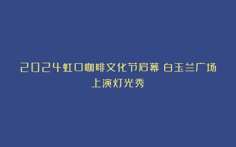 2024虹口咖啡文化节启幕！白玉兰广场上演灯光秀～