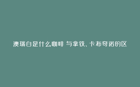 澳瑞白是什么咖啡？与拿铁、卡布奇诺的区别以及如何选择？（澳瑞白和拿铁哪个咖啡含量多）