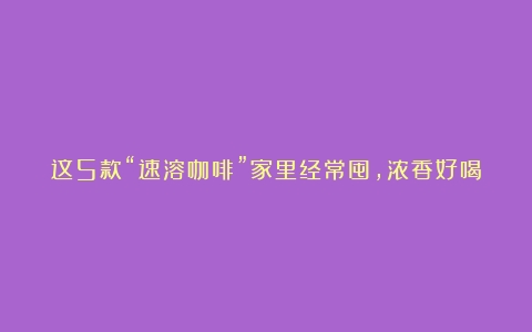 这5款“速溶咖啡”家里经常囤，浓香好喝，价格也亲民，遇见尝尝（什么牌子速溶咖啡最好喝）