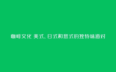 咖啡文化：美式、日式和意式的独特味道对比（日式咖啡和美式咖啡的区别在哪）