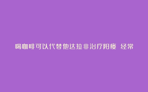 喝咖啡可以代替他达拉非治疗阳痿？（经常喝咖啡对性生活什么不良反应）