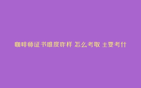 咖啡师证书难度咋样？怎么考取？主要考什么？价格？（北京咖啡培训班）