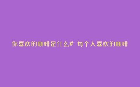 你喜欢的咖啡是什么# 每个人喜欢的咖啡类型各不相同（咖啡喝什么样的好）