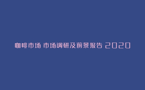 咖啡市场：市场调研及前景报告（2020咖啡市场分析报告）