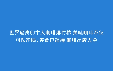 世界最贵的十大咖啡排行榜！美味咖啡不仅可以冲喝，美食也超棒（咖啡品牌大全）