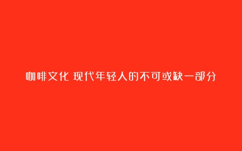 咖啡文化：现代年轻人的不可或缺一部分（咖啡文化的种类）