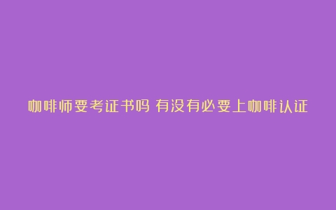 咖啡师要考证书吗？有没有必要上咖啡认证课程？（咖啡师证考什么）