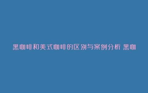 黑咖啡和美式咖啡的区别与案例分析（黑咖啡和美式一样吗图片）