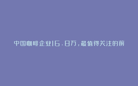 中国咖啡企业16.8万，最值得关注的前十名咖啡品牌是这些（国内咖啡知名品牌）