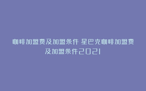 咖啡加盟费及加盟条件（星巴克咖啡加盟费及加盟条件2021）