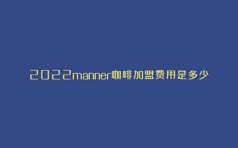 2022manner咖啡加盟费用是多少？城市合作模式是什么？（咖啡加盟费及加盟条件2023）