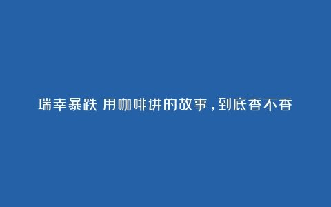 瑞幸暴跌！用咖啡讲的故事，到底香不香？