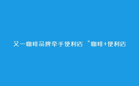 又一咖啡品牌牵手便利店 “咖啡+便利店”模式能否打开新的盈利窗口？（咖啡品牌店加盟10大品牌有哪些）