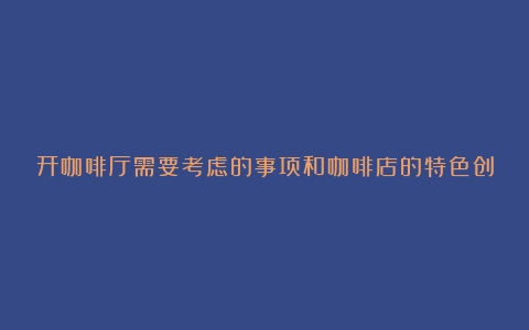 开咖啡厅需要考虑的事项和咖啡店的特色创意（开咖啡厅的优势）