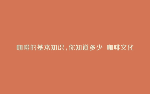 咖啡的基本知识，你知道多少？（咖啡文化基本知识书籍有哪些）