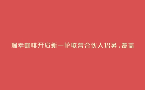 瑞幸咖啡开启新一轮联营合伙人招募，覆盖41个城市（咖啡品牌连锁加盟规划）