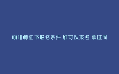 咖啡师证书报名条件？谁可以报名？拿证周期？就业前景？（咖啡师考什么证）