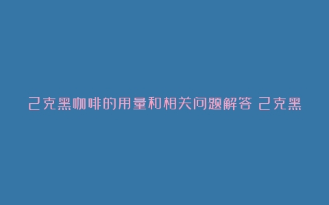 2克黑咖啡的用量和相关问题解答（2克黑咖啡大概多少）