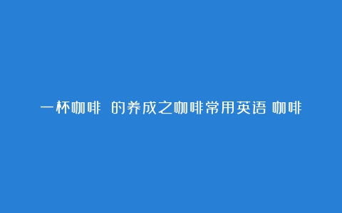 一杯咖啡☕️的养成之咖啡常用英语（咖啡文化英文介绍和翻译简单）