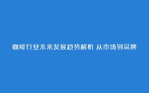 咖啡行业未来发展趋势解析：从市场到品牌的观察（咖啡行业发展的现状及展望）