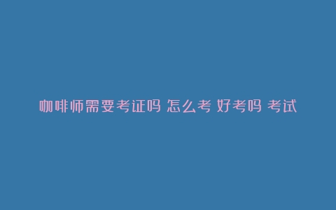 咖啡师需要考证吗？怎么考？好考吗？考试要求？（咖啡师考证吗）