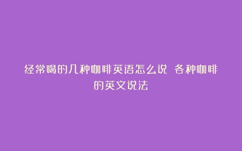 经常喝的几种咖啡英语怎么说？（各种咖啡的英文说法）