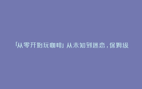 「从零开始玩咖啡」从未知到迷恋，保姆级入坑攻略