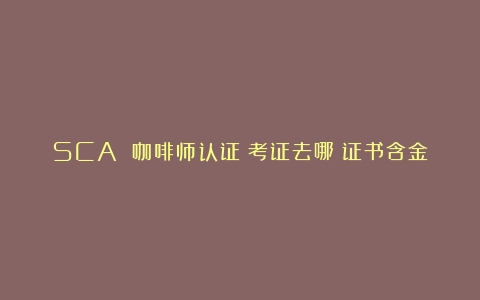 SCA 咖啡师认证：考证去哪？证书含金量高吗？薪资待遇及培训费用揭秘（sca咖啡证书）