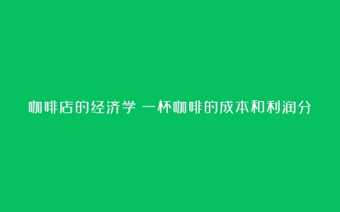 咖啡店的经济学：一杯咖啡的成本和利润分析（咖啡店利润怎么计算出来的）