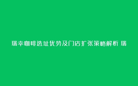 瑞幸咖啡选址优势及门店扩张策略解析（瑞幸咖啡选址方案）