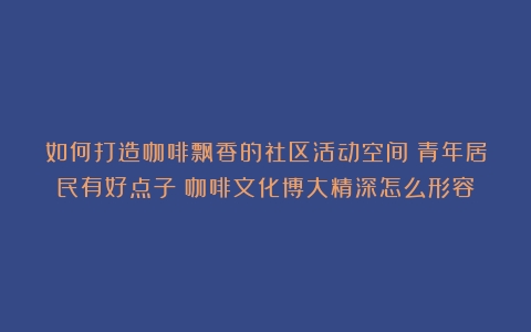 如何打造咖啡飘香的社区活动空间？青年居民有好点子（咖啡文化博大精深怎么形容）