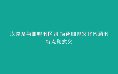 浅谈茶与咖啡的区别（简述咖啡文化内涵的特点和意义）