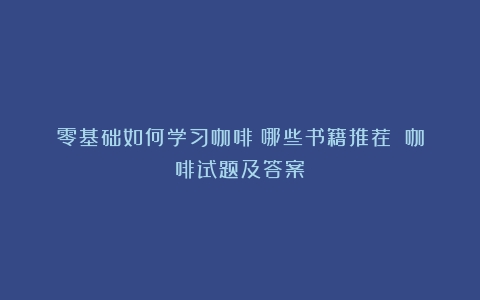 零基础如何学习咖啡？哪些书籍推荐？（咖啡试题及答案）