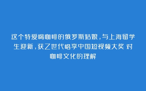 这个特爱喝咖啡的俄罗斯姑娘，与上海留学生迎新，获Z世代唱享中国短视频大奖（对咖啡文化的理解）