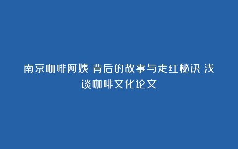 南京咖啡阿姨：背后的故事与走红秘诀（浅谈咖啡文化论文）