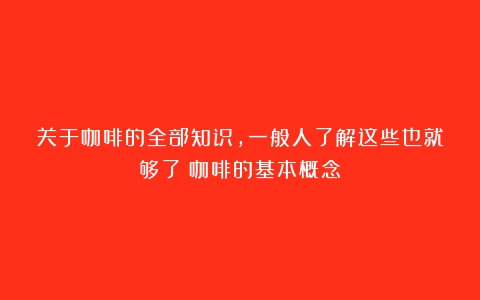 关于咖啡的全部知识，一般人了解这些也就够了（咖啡的基本概念）