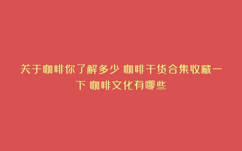 关于咖啡你了解多少？咖啡干货合集收藏一下（咖啡文化有哪些）