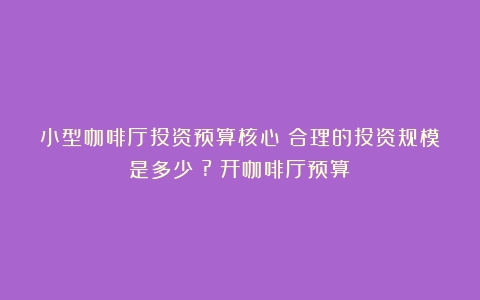 小型咖啡厅投资预算核心：合理的投资规模是多少？?（开咖啡厅预算）