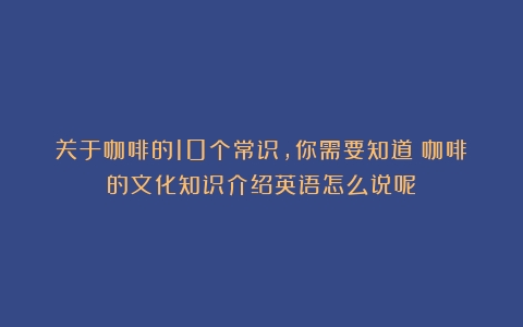 关于咖啡的10个常识，你需要知道（咖啡的文化知识介绍英语怎么说呢）