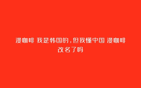 漫咖啡：我是韩国的，但我懂中国（漫咖啡改名了吗）