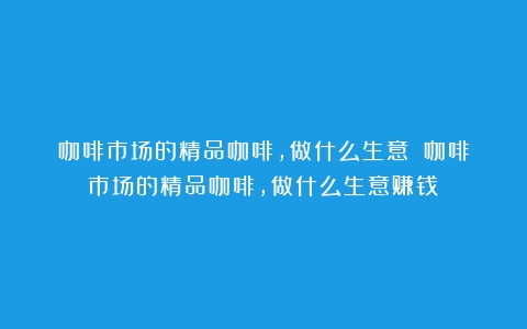 咖啡市场的精品咖啡，做什么生意？（咖啡市场的精品咖啡,做什么生意赚钱）