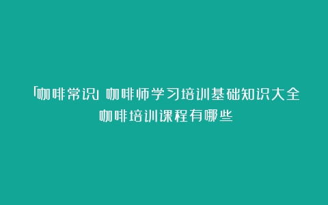 「咖啡常识」咖啡师学习培训基础知识大全（咖啡培训课程有哪些）