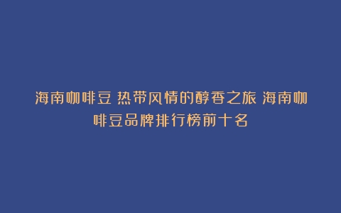 海南咖啡豆：热带风情的醇香之旅（海南咖啡豆品牌排行榜前十名）