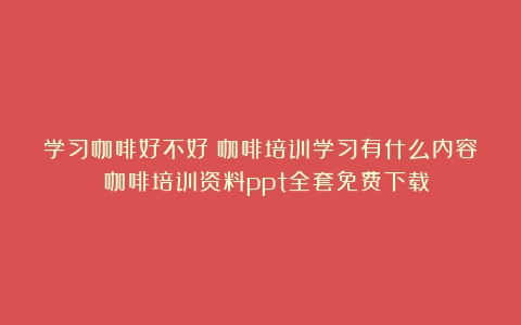 学习咖啡好不好？咖啡培训学习有什么内容？（咖啡培训资料ppt全套免费下载）