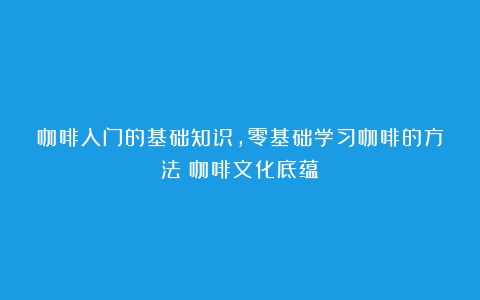 咖啡入门的基础知识，零基础学习咖啡的方法（咖啡文化底蕴）