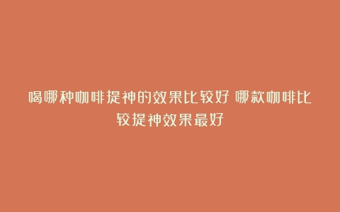 喝哪种咖啡提神的效果比较好（哪款咖啡比较提神效果最好）