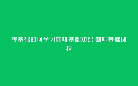 零基础如何学习咖啡基础知识（咖啡基础课程）