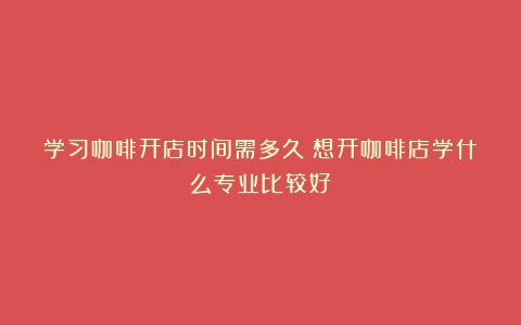 学习咖啡开店时间需多久（想开咖啡店学什么专业比较好）