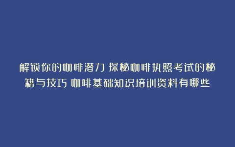 解锁你的咖啡潜力：探秘咖啡执照考试的秘籍与技巧（咖啡基础知识培训资料有哪些）